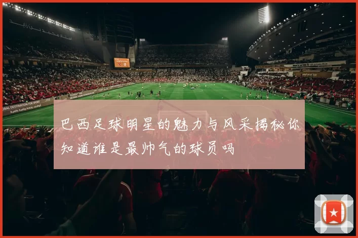 巴西足球明星的魅力与风采揭秘你知道谁是最帅气的球员吗