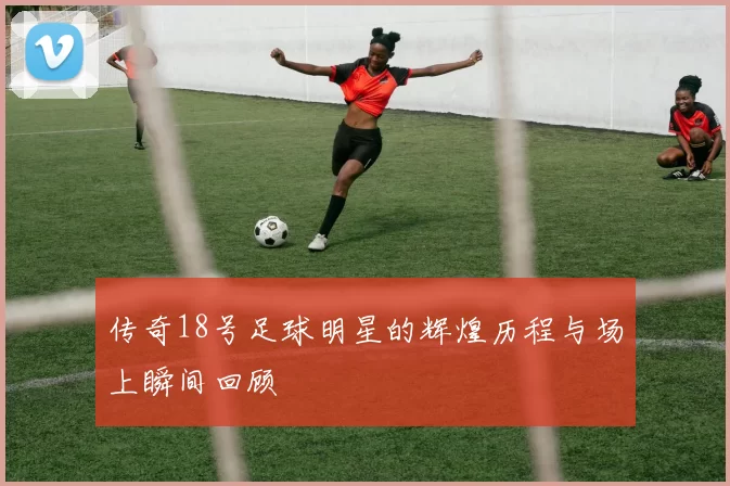 传奇18号足球明星的辉煌历程与场上瞬间回顾