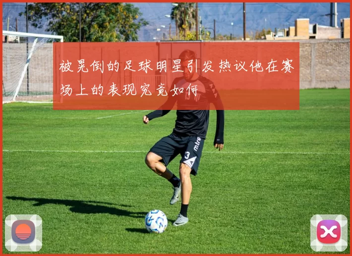 被晃倒的足球明星引发热议他在赛场上的表现究竟如何