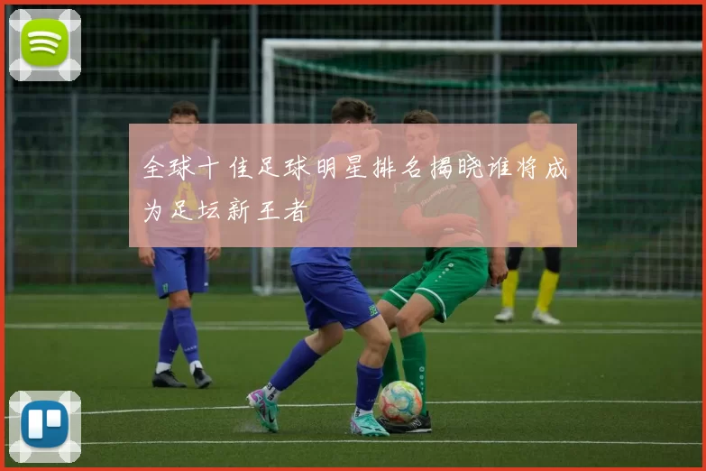 全球十佳足球明星排名揭晓谁将成为足坛新王者
