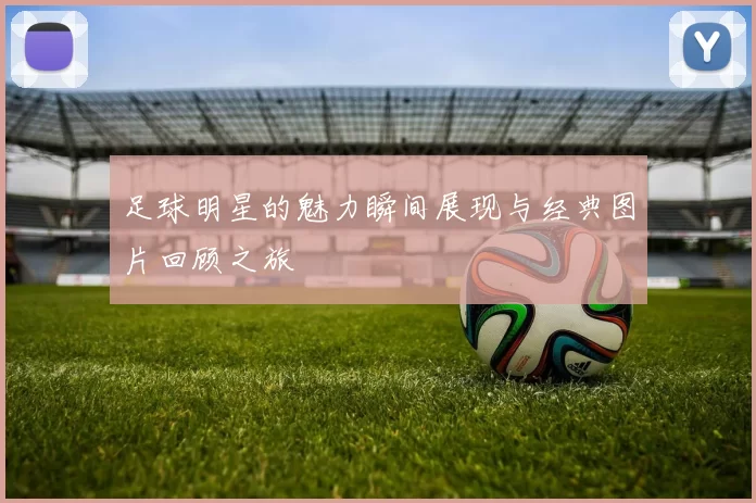 足球明星的魅力瞬间展现与经典图片回顾之旅