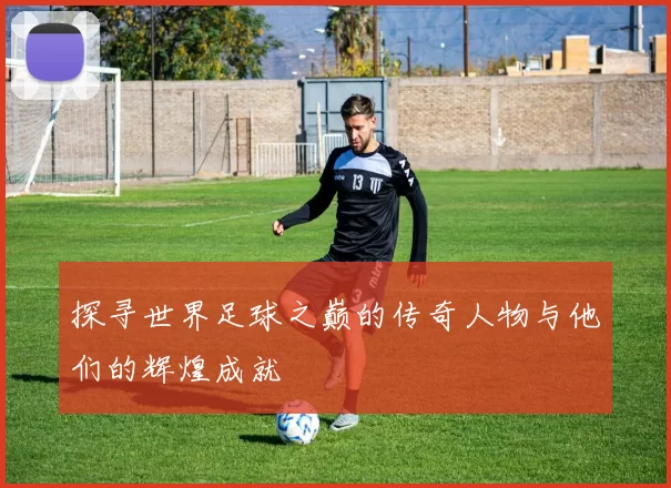 探寻世界足球之巅的传奇人物与他们的辉煌成就