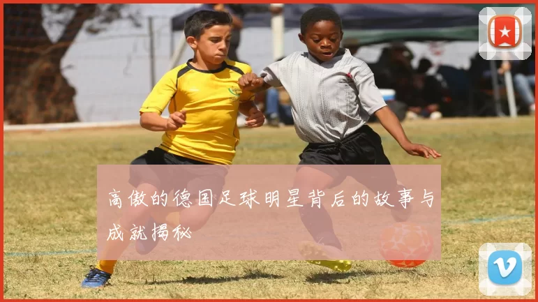 高傲的德国足球明星背后的故事与成就揭秘