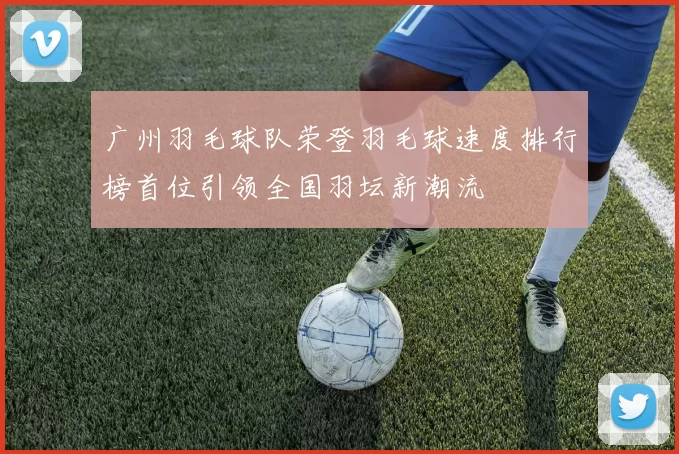 广州羽毛球队荣登羽毛球速度排行榜首位引领全国羽坛新潮流