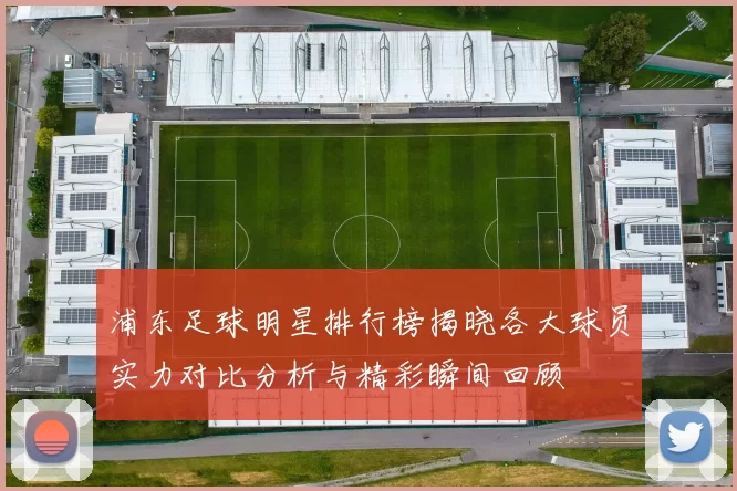 浦东足球明星排行榜揭晓各大球员实力对比分析与精彩瞬间回顾