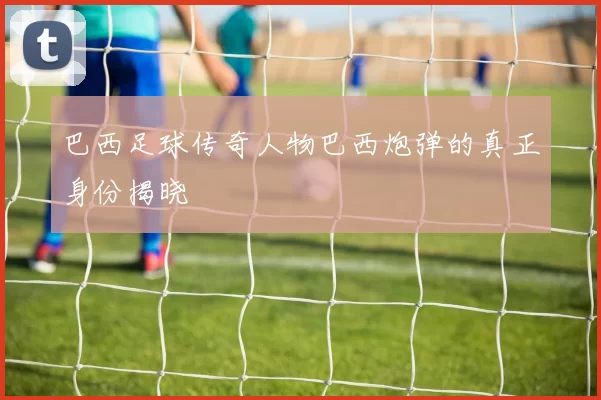巴西足球传奇人物巴西炮弹的真正身份揭晓