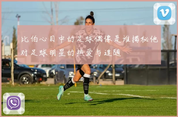 比伯心目中的足球偶像是谁揭秘他对足球明星的热爱与追随