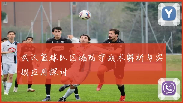 武汉篮球队区域防守战术解析与实战应用探讨