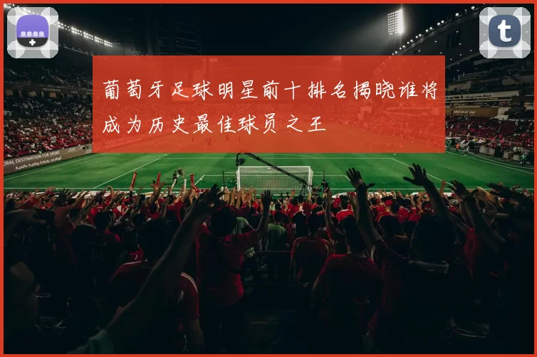葡萄牙足球明星前十排名揭晓谁将成为历史最佳球员之王