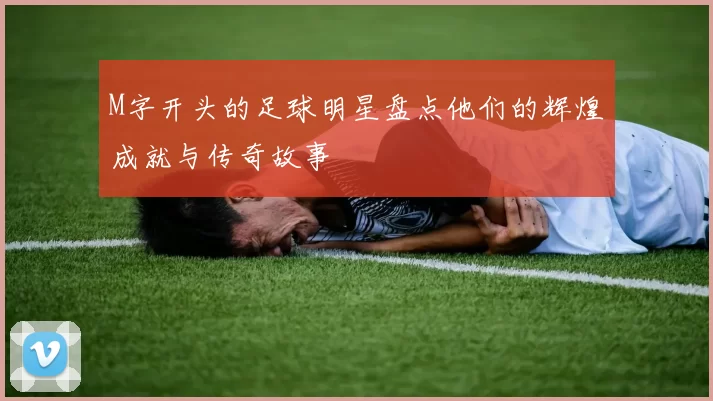 M字开头的足球明星盘点他们的辉煌成就与传奇故事