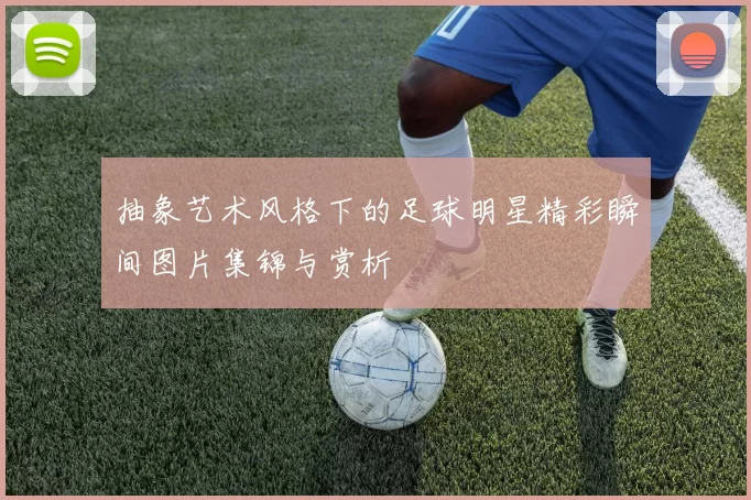 抽象艺术风格下的足球明星精彩瞬间图片集锦与赏析