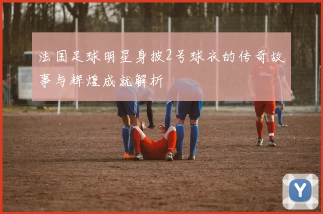 法国足球明星身披2号球衣的传奇故事与辉煌成就解析