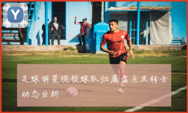 足球明星现役球队归属盘点及转会动态分析