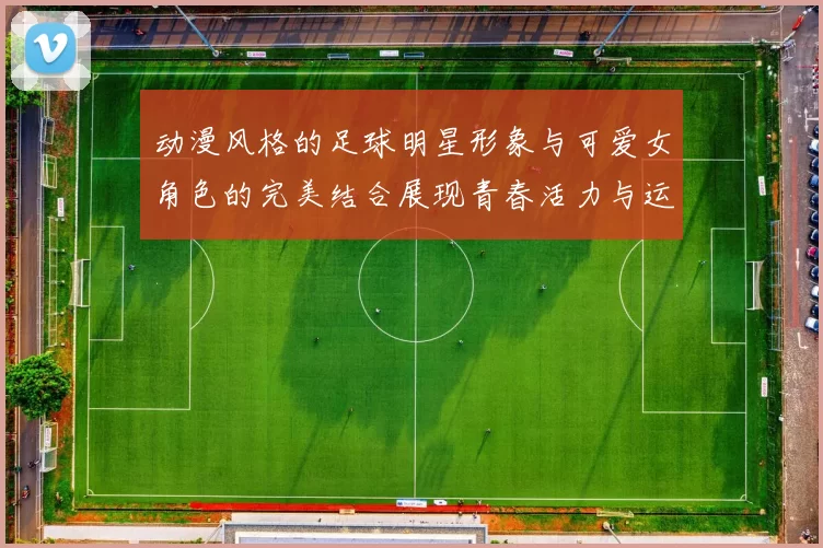 动漫风格的足球明星形象与可爱女角色的完美结合展现青春活力与运动魅力