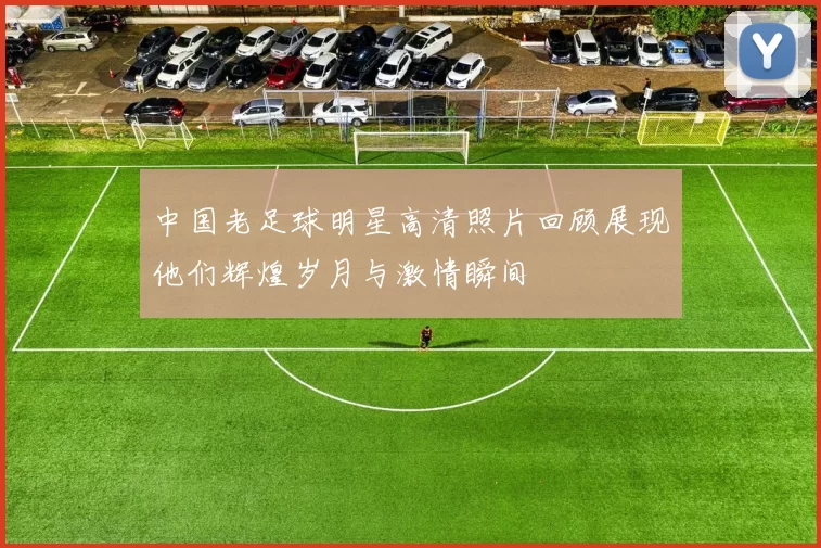 中国老足球明星高清照片回顾展现他们辉煌岁月与激情瞬间